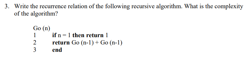 3. Write the recurrence relation of the following recursive algorithm. What is the complexity
of the algorithm?
Go (n)
1
if n =1 then return 1
2
return Go (n-1) + Go (n-1)
3
end
