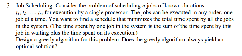 3. Job Scheduling: Consider the problem of scheduling n jobs of known durations
t1, t2, ..., tn, for execution by a single processor. The jobs can be executed in any order, one
job at a time. You want to find a schedule that minimizes the total time spent by all the jobs
in the system. (The time spent by one job in the system is the sum of the time spent by this
job in waiting plus the time spent on its execution.)
Design a greedy algorithm for this problem. Does the greedy algorithm always yield an
optimal solution?
