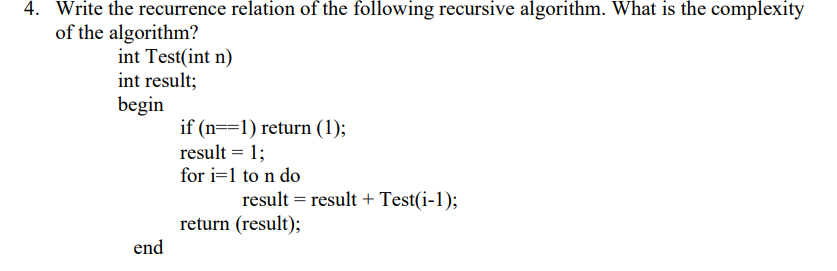 4. Write the recurrence relation of the following recursive algorithm. What is the complexity
of the algorithm?
int Test(int n)
int result;
begin
if (n==1) return (1);
result = 1;
for i=1 to n do
result = result + Test(i-1);
return (result);
end
