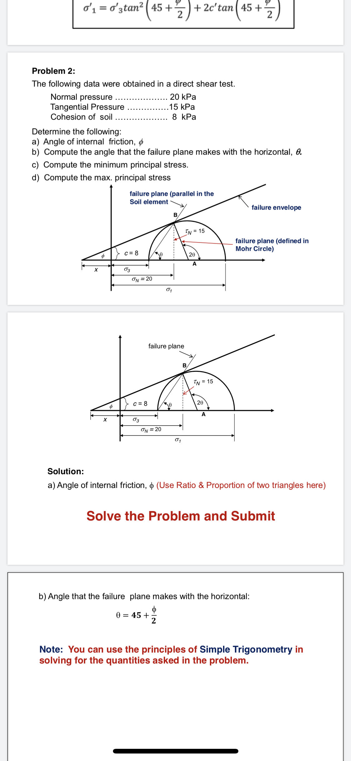 Problem 2:
The following data were obtained in a direct shear test.
... 20 kPa
Normal pressure ....
Tangential Pressure
Cohesion of soil
15 kPa
8 kPa
Determine the following:
a) Angle of internal friction, ø
b) Compute the angle that the failure plane makes with the horizontal, 0.
c) Compute the minimum principal stress.
d) Compute the max. principal stress
