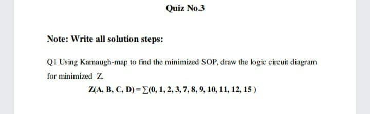 Quiz No.3
Note: Write all solution steps:
QI Using Karnaugh-map to find the minimized SOP, draw the logic circuit diagram
for minimized Z.
Z(A, B, C, D)=E(0, 1, 2, 3, 7, 8, 9, 10, 11, 12, 15)
