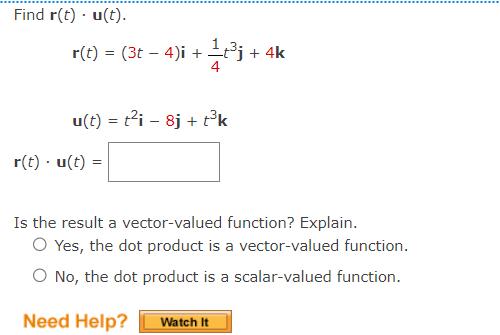 Find r(t). u(t).
r(t) = (3t 4)i +
-
r(t) u(t)=
1t³j+ 4k
u(t) = t²i - 8j + t³k
Is the result a vector-valued function? Explain.
O Yes, the dot product is a vector-valued function.
O No, the dot product is a scalar-valued function.
Need Help?
Watch It