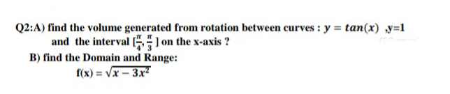 Q2:A) find the volume generated from rotation between curves : y = tan(x) y=1
and the interval [ on the x-axis ?
B) find the Domain and Range:
f(x) = Vx – 3x²
