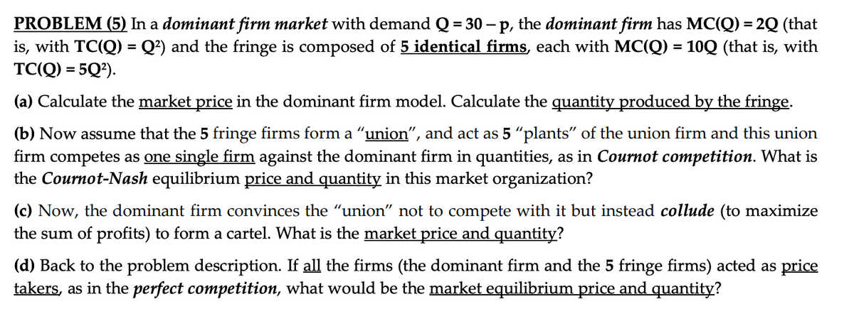 PROBLEM (5) In a dominant firm market with demand Q = 30 - p, the dominant firm has MC(Q) = 2Q (that
is, with TC(Q) = Q²) and the fringe is composed of 5 identical firms, each with MC(Q) = 10Q (that is, with
TC(Q) = 5Q²).
(a) Calculate the market price in the dominant firm model. Calculate the quantity produced by the fringe.
(b) Now assume that the 5 fringe firms form a "union", and act as 5 "plants" of the union firm and this union
firm competes as one single firm against the dominant firm in quantities, as in Cournot competition. What is
the Cournot-Nash equilibrium price and quantity in this market organization?
(c) Now, the dominant firm convinces the "union" not to compete with it but instead collude (to maximize
the sum of profits) to form a cartel. What is the market price and quantity?
(d) Back to the problem description. If all the firms (the dominant firm and the 5 fringe firms) acted as price
takers, as in the perfect competition, what would be the market equilibrium price and quantity?