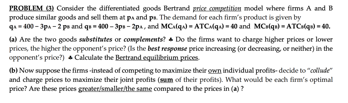 PROBLEM (3) Consider the differentiated goods Bertrand price competition model where firms A and B
produce similar goods and sell them at på and pв. The demand for each firm's product is given by
qA = 400 - 3pA - 2 pв and q³ = 400 - 3pв - 2рA, and MC^(q₁) = ATC₁(q₁) = 40 and MC³(q³) = ATC³(qb) = 40.
(a) Are the two goods substitutes or complements? ♣ Do the firms want to charge higher prices or lower
prices, the higher the opponent's price? (Is the best response price increasing (or decreasing, or neither) in the
opponent's price?) ♣ Calculate the Bertrand equilibrium prices.
(b) Now suppose the firms -instead of competing to maximize their own individual profits- decide to "collude"
and charge prices to maximize their joint profits (sum of their profits). What would be each firm's optimal
price? Are these prices greater/smaller/the same compared to the prices in (a) ?