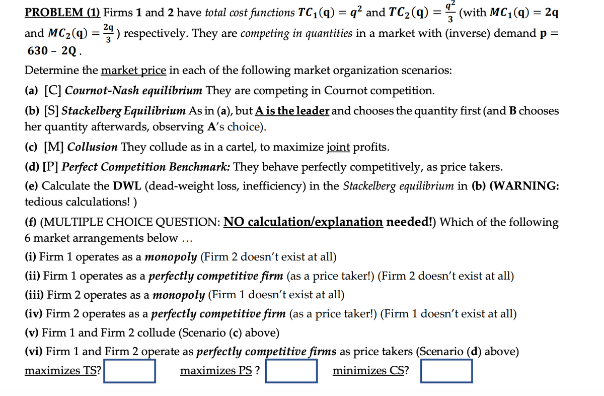 PROBLEM (1) Firms 1 and 2 have total cost functions TC₁(q) = q² and TC₂ (q)
(with MC₁(q) = 2q
2q
=
¹) respectively. They are competing in quantities in a market with (inverse) demand p
3
and MC₂ (9)
630 - 2Q.
=
=
Determine the market price in each of the following market organization scenarios:
(a) [C] Cournot-Nash equilibrium They are competing in Cournot competition.
(b) [S] Stackelberg Equilibrium As in (a), but A is the leader and chooses the quantity first (and B chooses
her quantity afterwards, observing A's choice).
(c) [M] Collusion They collude as in a cartel, to maximize joint profits.
(d) [P] Perfect Competition Benchmark: They behave perfectly competitively, as price takers.
(e) Calculate the DWL (dead-weight loss, inefficiency) in the Stackelberg equilibrium in (b) (WARNING:
tedious calculations!)
(f) (MULTIPLE CHOICE QUESTION: NO calculation/explanation needed!) Which of the following
6 market arrangements below ...
(i) Firm 1 operates as a monopoly (Firm 2 doesn't exist at all)
(ii) Firm 1 operates as a perfectly competitive firm (as a price taker!) (Firm 2 doesn't exist at all)
(iii) Firm 2 operates as a monopoly (Firm 1 doesn't exist at all)
(iv) Firm 2 operates as a perfectly competitive firm (as a price taker!) (Firm 1 doesn't exist at all)
(v) Firm 1 and Firm 2 collude (Scenario (c) above)
(vi) Firm 1 and Firm 2 operate as perfectly competitive firms as price takers (Scenario (d) above)
maximizes TS?
maximizes PS ?
minimizes CS?