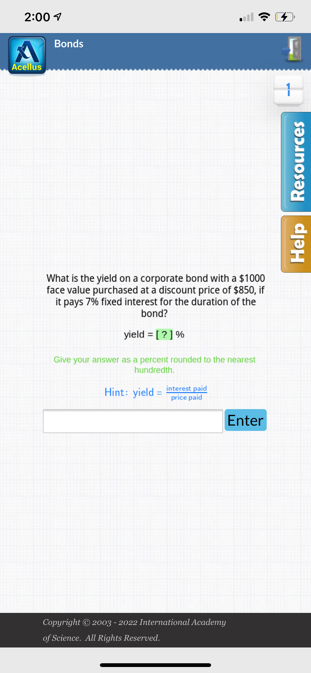 2:00
A
Acellus
Bonds
What is the yield on a corporate bond with a $1000
face value purchased at a discount price of $850, if
it pays 7% fixed interest for the duration of the
bond?
yield = [?] %
Give your answer as a percent rounded to the nearest
hundredth.
Hint: yield =
interest paid
price paid
Enter
Copyright © 2003 - 2022 International Academy
of Science. All Rights Reserved.
4
1
Help Resources