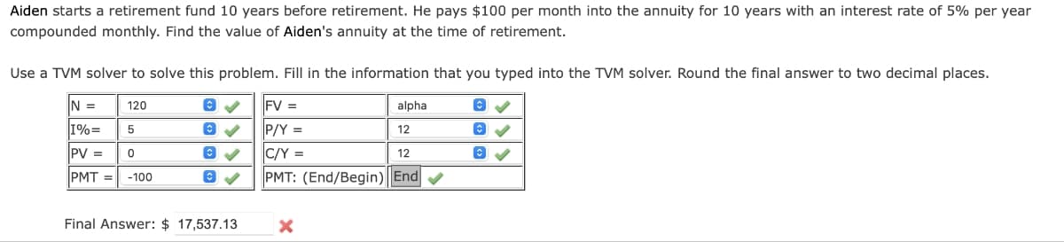 Aiden starts a retirement fund 10 years before retirement. He pays $100 per month into the annuity for 10 years with an interest rate of 5% per year
compounded monthly. Find the value of Aiden's annuity at the time of retirement.
Use a TVM solver to solve this problem. Fill in the information that you typed into the TVM solver. Round the final answer to two decimal places.
120
IN =
I%=
5
PV =
0
PMT= -100
Final Answer: $ 17,537.13
FV =
P/Y =
C/Y =
PMT: (End/Begin) End✔
alpha
12
12
X
✓
B✓