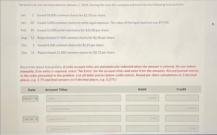 Sarasota Ltd. was incorporated on January 1, 2024. During the year the company entered into the following transactions:
Jan. 5 Issued 58,000 common shares for $2.50 per share.
Jan. 20 Issued 3,000 common shares to settle legal expenses. The value of the legal expenses was $9,940.
Feb. 10 Issued 15,000 preferred shares for $35.00 per share.
Aug. 12 Repurchased 17,400 common shares for $2.40 per share.
Oct.
1 Issued 4,100 common shares for $2.25 per share.
Dec. 15 Repurchased 21,000 common shares for $2.72 per share.
Record the above transactions. (Credit account titles are automatically indented when the amount is entered. Do not indent
manually. If no entry is required, select "No Entry for the account titles and enter 0 for the amounts. Record journal entries
in the order presented in the problem. List all debit entries before credit entries. Round per share calculations to 2 decimal
places, e.g. 5.75 and final answers to 0 decimal places, e.g. 5,275.)
Date
Jan, 5
Jan 20 #
Account Titles
Cash
Common Shares
Legal Expense
Common Shares
Debit
145000
9940
Credit
III
145000
9940