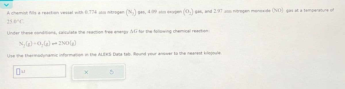 A chemist fills a reaction vessel with 0.774 atm nitrogen (N₂) gas, 4.09 atm oxygen (O₂) gas, and 2.97 atm nitrogen monoxide (NO) gas at a temperature of
25.0°C.
Under these conditions, calculate the reaction free energy AG for the following chemical reaction:
N₂(g) + O₂(g) → 2NO(g)
Use the thermodynamic information in the ALEKS Data tab. Round your answer to the nearest kilojoule.
0N
X