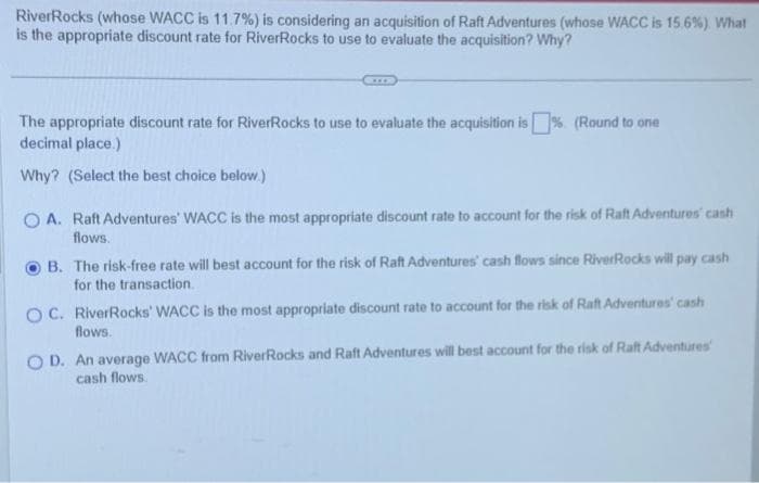 RiverRocks (whose WACC is 11.7%) is considering an acquisition of Raft Adventures (whose WACC is 15.6%). What
is the appropriate discount rate for RiverRocks to use to evaluate the acquisition? Why?
The appropriate discount rate for River Rocks to use to evaluate the acquisition is % (Round to one
decimal place.)
Why? (Select the best choice below.)
OA. Raft Adventures' WACC is the most appropriate discount rate to account for the risk of Raft Adventures cash
flows.
B. The risk-free rate will best account for the risk of Raft Adventures' cash flows since RiverRocks will pay cash
for the transaction.
OC. RiverRocks' WACC is the most appropriate discount rate to account for the risk of Raft Adventures' cash
flows.
OD. An average WACC from RiverRocks and Raft Adventures will best account for the risk of Raft Adventures
cash flows.