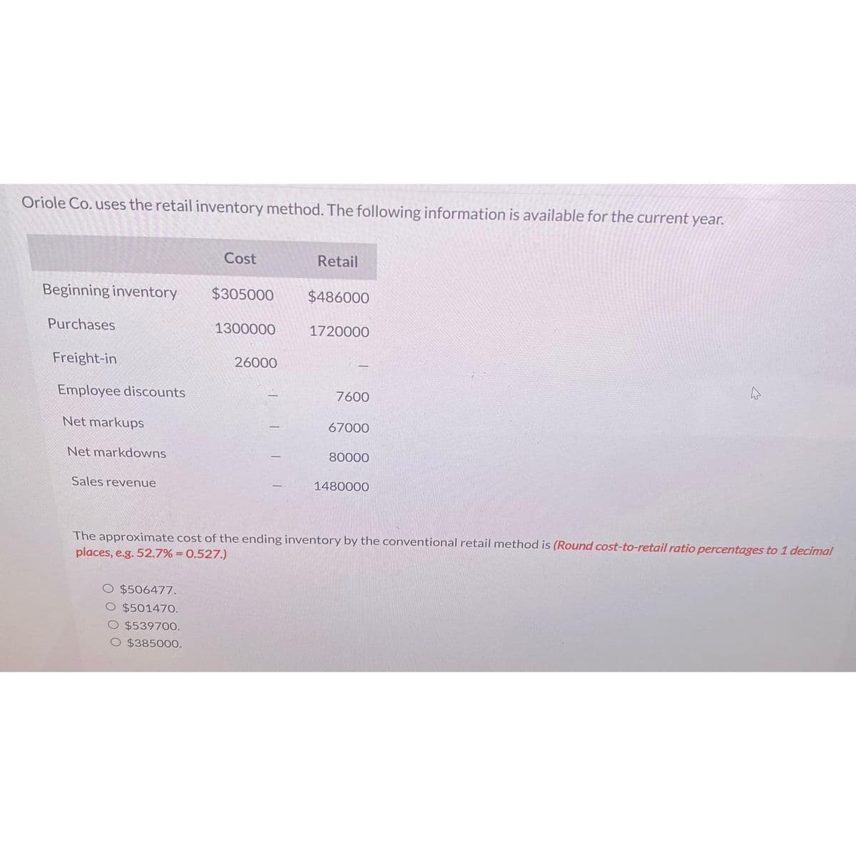 Oriole Co. uses the retail inventory method. The following information is available for the current year.
Beginning inventory
Purchases
Freight-in
Employee discounts
Net markups
Net markdowns
Sales revenue
Cost
$506477.
O $501470.
$539700.
$385000.
$305000
1300000
26000
Retail
$486000
1720000
7600
67000
80000
1480000
4
The approximate cost of the ending inventory by the conventional retail method is (Round cost-to-retail ratio percentages to 1 decimal
places, e.g. 52.7% = 0.527.)