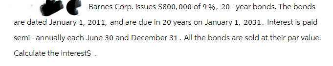 Barnes Corp. issues $800,000 of 9 %, 20-year bonds. The bonds
are dated January 1, 2011, and are due in 20 years on January 1, 2031. Interest is paid
semi-annually each June 30 and December 31. All the bonds are sold at their par value.
Calculate the interest$.