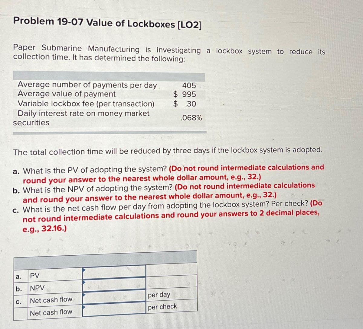 Problem 19-07 Value of Lockboxes [LO2]
Paper Submarine Manufacturing is investigating a lockbox system to reduce its
collection time. It has determined the following:
Average number of payments per day
Average value of payment
Variable lockbox fee (per transaction)
Daily interest rate on money market
securities
a.
The total collection time will be reduced by three days if the lockbox system is adopted.
a. What is the PV of adopting the system? (Do not round intermediate calculations and
round your answer to the nearest whole dollar amount, e.g., 32.)
b. What is the NPV of adopting the system? (Do not round intermediate calculations
and round your answer to the nearest whole dollar amount, e.g., 32.)
c. What is the net cash flow per day from adopting the lockbox system? Per check? (Do
not round intermediate calculations and round your answers to 2 decimal places,
e.g., 32.16.)
b.
C.
405
$995
$.30
PV
NPV
Net cash flow
Net cash flow
.068%
per day
per check