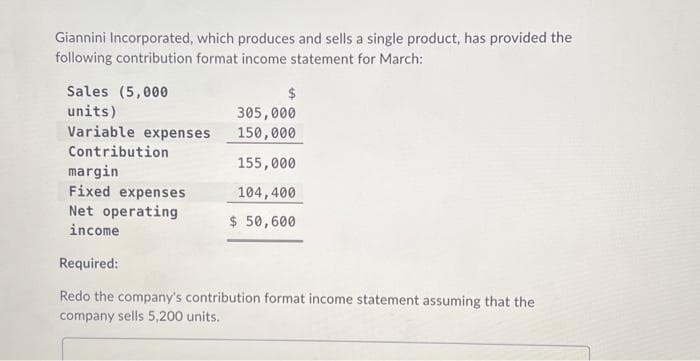 Giannini Incorporated, which produces and sells a single product, has provided the
following contribution format income statement for March:
Sales (5,000
units)
Variable expenses
Contribution
$
305,000
150,000
155,000
104,400
$ 50,600
margin
Fixed expenses
Net operating
income
Required:
Redo the company's contribution format income statement assuming that the
company sells 5,200 units.