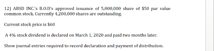 12) ABSD INC.'s B.O.D's approved issuance of 5,000,000 share of $50 par value
common stock. Currently 4,200,000 shares are outstanding.
Current stock price is $60
A 4% stock dividend is declared on March 1, 2020 and paid two months later.
Show journal entries required to record declaration and payment of distribution.