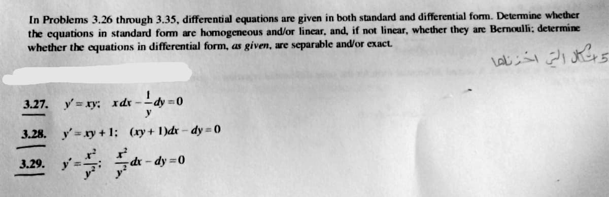 In Problems 3.26 through 3.35, differential equations are given in both standard and differential form. Determine whether
the equations in standard form are homogeneous and/or linear, and, if not linear, whether they are Bernoulli; determine
whether the equations in differential form, as given, are separable and/or exact.
3.27. y xy; xdr
y
Ldy =0
3.28.
y' = ry + 1; (ry+ 1)dr - dy 0
3.29.
dr-dy 0
