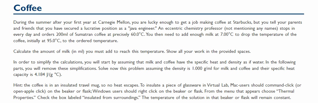 Coffee
During the summer after your first year at Carnegie Mellon, you are lucky enough to get a job making coffee at Starbucks, but you tell your parents
and friends that you have secured a lucrative position as a "java engineer." An eccentric chemistry professor (not mentioning any names) stops in
every day and orders 200ml of Sumatran coffee at precisely 60.0°C. You then need to add enough milk at 7.00°C to drop the temperature of the
coffee, initially at 95.0°C, to the ordered temperature.
Calculate the amount of milk (in ml) you must add to reach this temperature. Show all your work in the provided spaces.
In order to simplify the calculations, you will start by assuming that milk and coffee have the specific heat and density as if water. In the following
parts, you will remove these simplifications. Solve now this problem assuming the density is 1.000 g/ml for milk and coffee and their specific heat
capacity is 4.184 J/(g °C).
Hint: the coffee is in an insulated travel mug, so no heat escapes. To insulate a piece of glassware in Virtual Lab, Mac-users should command-click (or
open-apple click) on the beaker or flask; Windows users should right click on the beaker or flask. From the menu that appears choose "Thermal
Properties." Check the box labeled "insulated from surroundings." The temperature of the solution in that beaker or flask will remain constant.
