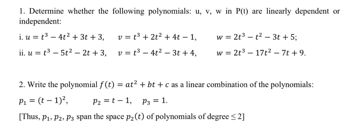 1. Determine whether the following polynomials: u, v, w in P(t) are linearly dependent or
independent:
i. u = t³ - 4t² + 3t + 3,
ii. u = t³ - 5t² - 2t + 3,
v = t³ + 2t² + 4t - 1,
v = t³4t² - 3t + 4,
w = 2t³t² - 3t + 5;
w = 2t³ 17t² - 7t + 9.
2. Write the polynomial f(t) = at² + bt + c as a linear combination of the polynomials:
P₁ = (t = 1)²,
P₂ = t - 1, P3 1.
[Thus, P₁, P2, P3 span the space p₂ (t) of polynomials of degree ≤ 2]