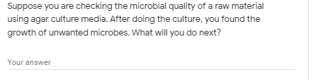 Suppose you are checking the microbial quality of a raw material
using agar culture media. After doing the culture, you found the
growth of unwanted microbes. What will you do next?
Your answer
