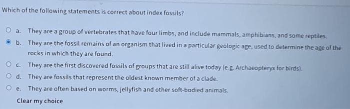 Which of the following statements is correct about index fossils?
a. They are a group of vertebrates that have four limbs, and include mammals, amphibians, and some reptiles.
b. They are the fossil remains of an organism that lived in a particular geologic age, used to determine the age of the
rocks in which they are found.
O c. They are the first discovered fossils of groups that are still alive today (e.g. Archaeopteryx for birds).
O d. They are fossils that represent the oldest known member of a clade.
O e. They are often based on worms, jellyfish and other soft-bodied animals.
Clear my choice
