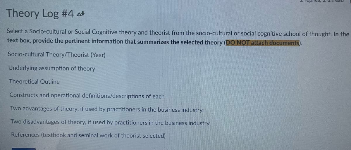 Theory Log #4 A*
Select a Socio-cultural or Social Cognitive theory and theorist from the socio-cultural or social cognitive school of thought. In the
text box, provide the pertinent information that summarizes the selected theory (DO NOT attach documents).
Socio-cultural Theory/Theorist (Year)
Underlying assumption of theory
Theoretical Outline
Constructs and operational definitions/descriptions of each
Two advantages of theory, if used by practitioners in the business industry.
Two disadvantages of theory, if used by practitioners in the business industry.
References (textbook and seminal work of theorist selected)