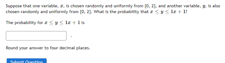 Suppose that one variable, x, is chosen randomly and uniformly from [0, 2], and another variable, y, is also
chosen randomly and uniformly from [0, 2]. What is the probability that x ≤ y ≤ 1x + 1?
The probability for x ≤ y ≤ 1x + 1 is
Round your answer to four decimal places.
Submit Question