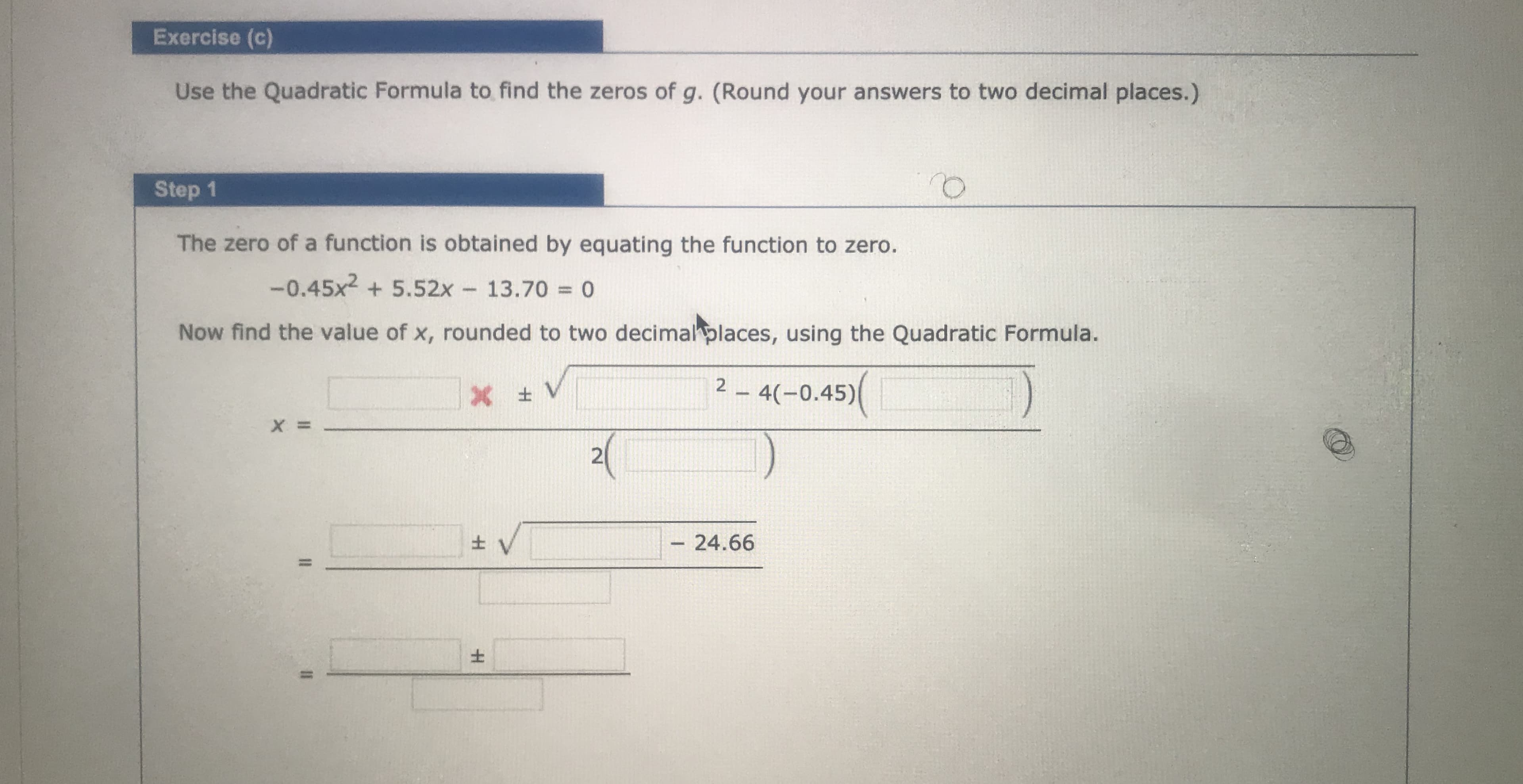 Exercise (c)
Use the Quadratic Formula to find the zeros of g. (Round your answers to two decimal places.)
Step 1
The zero of a function is obtained by equating the function to zero.
-0.45x2 + 5.52x
13.70 = 0
Now find the value of x, rounded to two decimal places, using the Quadratic Formula.
2 - 4(-0.45)(
21
- 24.66
