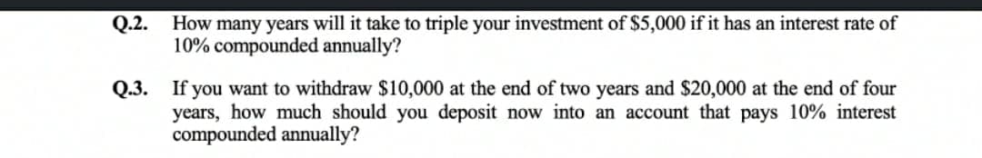 Q.2.
How many years will it take to triple your investment of $5,000 if it has an interest rate of
10% compounded annually?
Q.3. If you want to withdraw $10,000 at the end of two years and $20,000 at the end of four
years, how much should you deposit now into an account that pays 10% interest
compounded annually?

