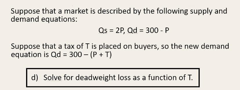 Suppose that a market is described by the following supply and
demand equations:
Qs = 2P, Qd = 300 - P
Suppose that a tax of T is placed on buyers, so the new demand
equation is Qd = 300 – (P + T)
d) Solve for deadweight loss as a function of T.
