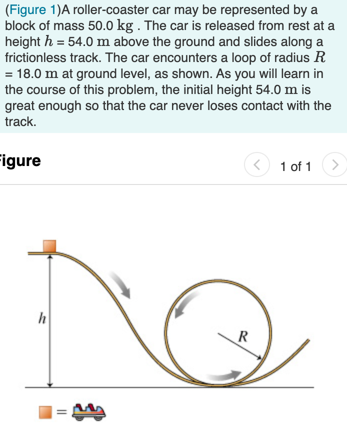 (Figure 1)A roller-coaster car may be represented by a
block of mass 50.0 kg . The car is released from rest at a
height h = 54.0 m above the ground and slides along a
frictionless track. The car encounters a loop of radius R
= 18.0 m at ground level, as shown. As you will learn in
the course of this problem, the initial height 54.0 m is
great enough so that the car never loses contact with the
track.
Figure
1 of 1
<>
R
