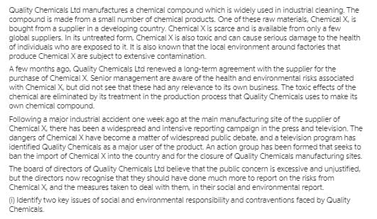 Quality Chemicals Ltd manufactures a chemical compound which is widely used in industrial cleaning. The
compound is made from a small number of chemical products. One of these raw materials, Chemical X, is
bought from a supplier in a developing country. Chemical X is scarce and is available from only a few
global suppliers. In its untreated form, Chemical X is also toxic and can cause serious damage to the health
of individuals who are exposed to it. It is also known that the local environment around factories that
produce Chemical X are subject to extensive contamination.
A few months ago, Quality Chemicals Ltd renewed a long-term agreement with the supplier for the
purchase of Chemical X. Senior management are aware of the health and environmental risks associated
with Chemical X, but did not see that these had any relevance to its own business. The toxic effects of the
chemical are eliminated by its treatment in the production process that Quality Chemicals uses to make its
own chemical compound.
Following a major industrial accident one week ago at the main manufacturing site of the supplier of
Chemical X. there has been a widespread and intensive reporting campaign in the press and television. The
dangers of Chemical X have become a matter of widespread public debate, and a television program has
identified Quality Chemicals as a major user of the product. An action group has been formed that seeks to
ban the import of Chemical X into the country and for the closure of Quality Chemicals manufacturing sites.
The board of directors of Quality Chemicals Ltd believe that the public concem is excessive and unjustified,
but the directors now recognise that they should have done much more to report on the risks from
Chemical X, and the measures taken to deal with them, in their social and environmental report.
) Identify two key issues of social and environmental responsibility and contraventions faced by Quality
Chemicals.
