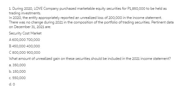 1 During 2020, LOVE Company purchased marketable equity securities for P1,850,000 to be held as
trading investments.
In 2020, the entity appropriately reported an unrealized loss of 200,000 in the income statement.
There was no change during 2021 in the composition of the portfolio of trading securities. Pertinent data
on December 31, 2021 are:
Security Cost Market
A 600,000 700,000
B 450,000 400,000
C 800,000 900,000o
What amount of unrealized gain on these securities should be included in the 2021 income statement?
a. 350,000
b. 150,000
c. 550,000
d. 0
