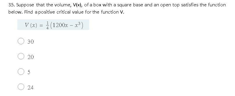 35. Suppose that the volume, V(x), of a box with a square base and an open top satisfies the function
below. Find a positive critical value for the function V.
V (x) = (1200x – x³)
30
20
5
24
