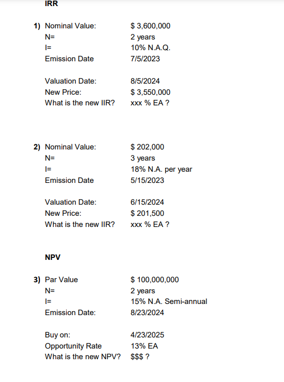 IRR
1) Nominal Value:
N=
|=
Emission Date
Valuation Date:
New Price:
What is the new IIR?
2) Nominal Value:
N=
|=
Emission Date
Valuation Date:
New Price:
What is the new IIR?
NPV
3) Par Value
N=
|=
Emission Date:
Buy on:
Opportunity Rate
What is the new NPV?
$ 3,600,000
2 years
10% N.A.Q.
7/5/2023
8/5/2024
$ 3,550,000
XXX % EA ?
$ 202,000
3 years
18% N.A. per year
5/15/2023
6/15/2024
$ 201,500
XXX % EA ?
$ 100,000,000
2 years
15% N.A. Semi-annual
8/23/2024
4/23/2025
13% EA
$$$?