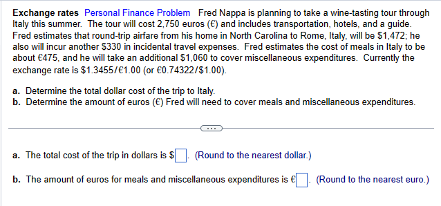 Exchange rates Personal Finance Problem Fred Nappa is planning to take a wine-tasting tour through
Italy this summer. The tour will cost 2,750 euros (€) and includes transportation, hotels, and a guide.
Fred estimates that round-trip airfare from his home in North Carolina to Rome, Italy, will be $1,472; he
also will incur another $330 in incidental travel expenses. Fred estimates the cost of meals in Italy to be
about €475, and he will take an additional $1,060 to cover miscellaneous expenditures. Currently the
exchange rate is $1.3455/€1.00 (or €0.74322/$1.00).
a. Determine the total dollar cost of the trip to Italy.
b. Determine the amount of euros (€) Fred will need to cover meals and miscellaneous expenditures.
a. The total cost of the trip in dollars is $
(Round to the nearest dollar.)
b. The amount of euros for meals and miscellaneous expenditures is €. (Round to the nearest euro.)