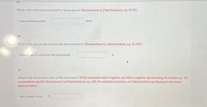 (a)
What is the cash payback period for this proposal? (Round answer to 2 decimal places, e.g. 10.50.)
Cash payback period
(b)
What is the annual rate of return for the investment? (Round answer to 2 decimal places, eg. 10.50%)
Annual rate of return for the investment
(c)
years
What is the net present value of the investment? (If the net present value is negative, use either a negative sign preceding the number eg. -45
or parentheses eg (45). Round answer to O decimal places, e.g. 125. For calculation purposes, use 5 decimal places as displayed in the factor
table provided.)
Net present value $