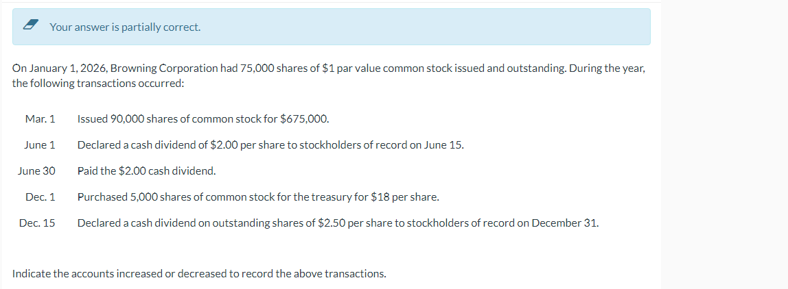 Your answer is partially correct.
On January 1, 2026, Browning Corporation had 75,000 shares of $1 par value common stock issued and outstanding. During the year,
the following transactions occurred:
Mar. 1
June 1
June 30
Dec. 1
Dec. 15
Issued 90,000 shares of common stock for $675,000.
Declared a cash dividend of $2.00 per share to stockholders of record on June 15.
Paid the $2.00 cash dividend.
Purchased 5,000 shares of common stock for the treasury for $18 per share.
Declared a cash dividend on outstanding shares of $2.50 per share to stockholders of record on December 31.
Indicate the accounts increased or decreased to record the above transactions.