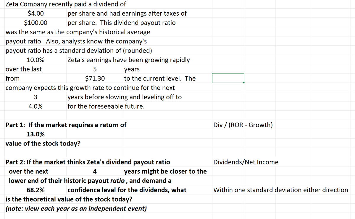Zeta Company recently paid a dividend of
$4.00
$100.00
per share and had earnings after taxes of
per share. This dividend payout ratio
was the same as the company's historical average
payout ratio. Also, analysts know the company's
payout ratio has a standard deviation of (rounded)
10.0%
over the last
from
Zeta's earnings have been growing rapidly
5
$71.30
company expects this growth rate to continue for the next
years before slowing and leveling off to
for the foreseeable future.
3
4.0%
years
to the current level. The
Part 1: If the market requires a return of
13.0%
value of the stock today?
Part 2: If the market thinks Zeta's dividend payout ratio
over the next
4
lower end of their historic payout ratio, and demand a
68.2%
confidence level for the dividends, what
years might be closer to the
is the theoretical value of the stock today?
(note: view each year as an independent event)
Div/ (ROR Growth)
Dividends/Net Income
Within one standard deviation either direction