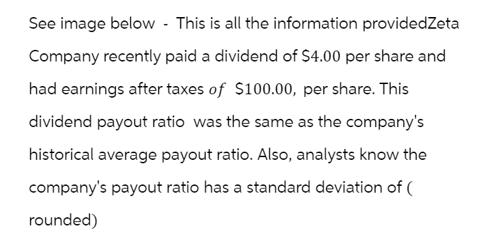 See image below - This is all the information providedZeta
Company recently paid a dividend of $4.00 per share and
had earnings after taxes of $100.00, per share. This
dividend payout ratio was the same as the company's
historical average payout ratio. Also, analysts know the
company's payout ratio has a standard deviation of (
rounded)