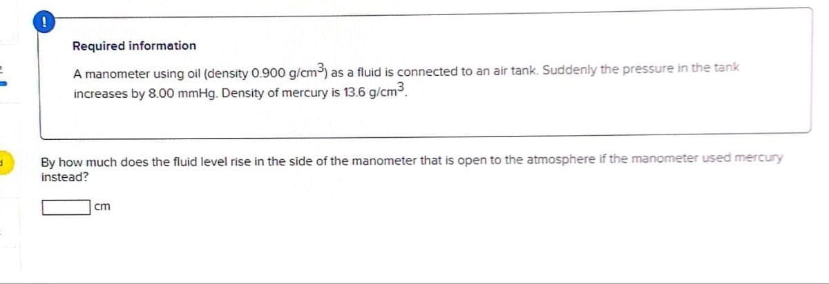 !
Required information
A manometer using oil (density 0.900 g/cm³) as a fluid is connected to an air tank. Suddenly the pressure in the tank
increases by 8.00 mmHg. Density of mercury is 13.6 g/cm³
d
By how much does the fluid level rise in the side of the manometer that is open to the atmosphere if the manometer used mercury
instead?
cm