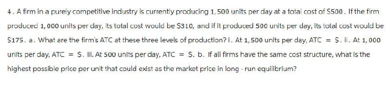 4. A firm in a purely competitive industry is currently producing 1,500 units per day at a total cost of $500. If the firm
produced 1,000 units per day, its total cost would be $310, and if it produced 500 units per day, its total cost would be
$175. a. What are the firm's ATC at these three levels of production? i. At 1,500 units per day, ATC = $. ii. At 1,000
units per day, ATC = $. III. At 500 units per day, ATC = $. b. If all firms have the same cost structure, what is the
highest possible price per unit that could exist as the market price in long-run equilibrium?