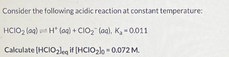 Consider the following acidic reaction at constant temperature:
HCIO2 (aq) H+ (aq) + CIO2 (aq), Ka = 0.011
Calculate [HCIO2leq if [HCIO2]0 = 0.072 M.