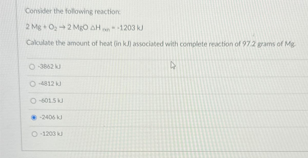 Consider the following reaction:
2 Mg + O22 MgO AH xn=-1203 kJ
Calculate the amount of heat (in kJ) associated with complete reaction of 97.2 grams of Mg.
O-3862 kJ
O-4812 kJ
O-601.5 kJ
-2406 kJ
O-1203 kJ
13