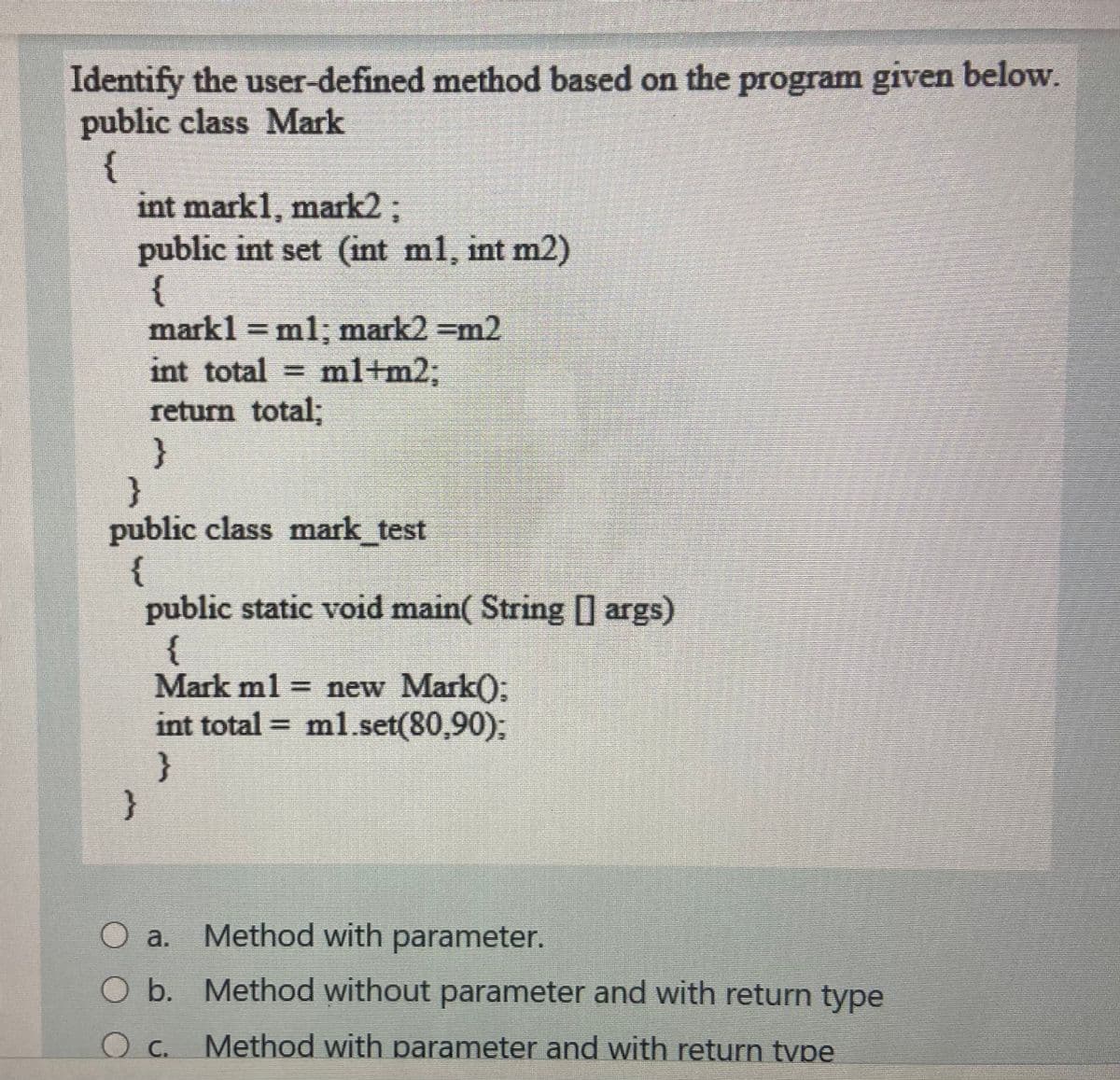 Identify the user-defined method based on the program given below.
public class Mark
{
int mark1, mark2;
public int set (int ml, int m2)
{
mark1 = ml; mark2 =m2
int total ml+m23B
return tota%;
}
}
public class mark test
{
public static void main( String ] args)
{
Mark ml = new Mark():
int total = ml.set(80,90);
}
}
O a. Method with parameter.
O b. Method without parameter and with return type
Method with parameter and with return tvpe
