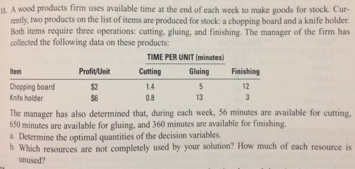 II. A wood products firm uses available time at the end of each week to make goods for stock. Cur-
rently, two products on the list of items are produced for stock: a chopping board and a knife holder.
Both items require three operations: cutting, gluing, and finishing. The manager of the firm has
collected the following data on these products:
TIME PER UNIT (minutes)
Item
Chopping board
Knife holder
Profit/Unit
$2
$6
Cutting
1.4
0.8
Gluing
5
13
Finishing
12
3
The manager has also determined that, during each week, 56 minutes are available for cutting,
650 minutes are available for gluing, and 360 minutes are available for finishing.
a. Determine the optimal quantities of the decision variables.
b. Which resources are not completely used by your solution? How much of each resource is
unused?