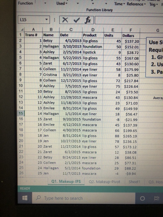 Function
L15
A
1 Trans #
23
4
5
6
7
8
9
10
11
12
13
14
15
56
16
17
11272822&
19
20
23
24
25
26
READY
E
B
Name
1 Betsy
2 Hallagan
3 Ashley
4 Hallagan
5 Zaret
Used
6 Colleen
7 Cristina
8 Colleen
9 Ashley
10 Betsy
11 Ashley
12 Ashley
13 Emilee
14 Hallagan
15 Zaret
16 Emilee
17 Colleen
18 Jen
19 Jen
20 Zaret
21 Zaret
22 Betsy
23 Colleen
24 Hallagan
25 Jen
X✓ fix
C
Date
Function Library
4/1/2013 lip gloss
3/10/2013 foundation
2/25/2014 lipstick
5/22/2015 lip gloss
6/17/2013 lip gloss
11/27/2014 eye liner
3/21/2013 eye liner
12/17/2015 lip gloss
7/5/2015 eye liner
8/7/2015 lip gloss
11/29/2013 mascara
11/18/2013 lip gloss
8/31/2014 lip gloss
1/1/2014 eye liner
9/20/2015 foundation
4/12/2013 mascara
4/30/2015 mascara
8/31/2014 lip gloss
10/27/2013 eye liner
11/27/2014 lip gloss
6/2/2015 mascara
Q1. Makeup-IFS
D
E
Product Units
9/24/2013 eye liner
2/1/2015 mascara
5/2/2014 foundation.
11/7/2013 mascara
Type here to search
Time Reference Trig F
45 $137.20
50 $152.01
$28.72
9
55 $167.08
43 $130.60
58
$175.99
$25.80
8
72 $217.84
75 $226.64
F
Dollars
24 $73.50
43 $130.84
23 $71.03
49 $149.59
18
$56.47
-8
-$21.99
45 $137.39
66 $199.65
88 $265.19
78 $236.15
57 $173.12
12
$38.08
$86.51
$77.31
$88.22
-$9.94
28
25
29
-4
Q2. Makeup-Pivot
Sheet1
G
Use S
Requi
1. Giv
2. Us
3. Pa
Avera
Q3. Hos