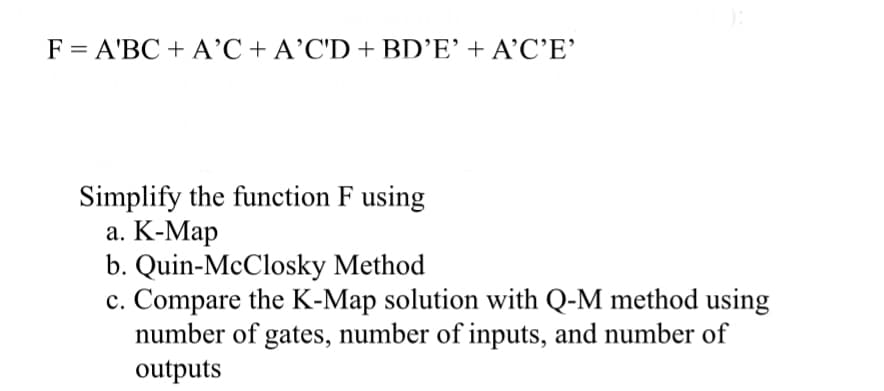 F = A'BC + A'C + A'C'D + BD'E' + A'C'E'
Simplify the function F using
a. K-Map
b. Quin-McClosky Method
c. Compare the K-Map solution with Q-M method using
number of gates, number of inputs, and number of
outputs