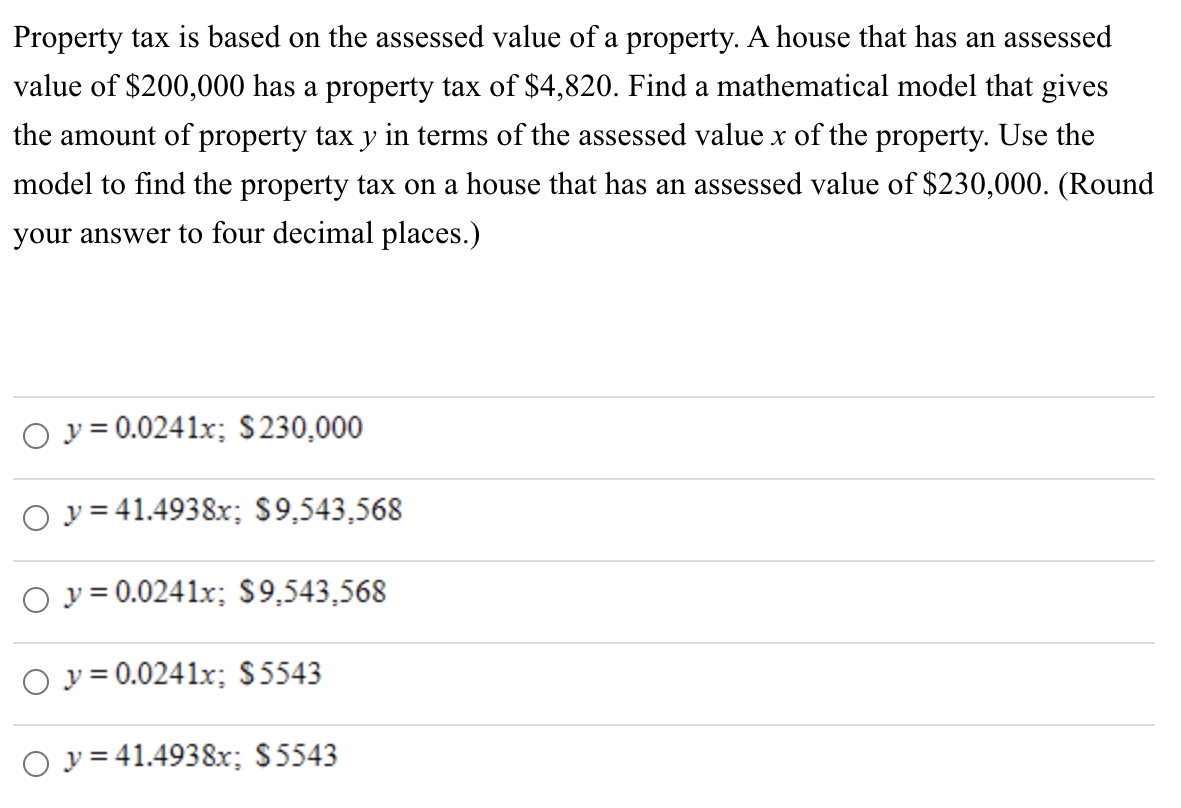 Property tax is based on the assessed value of a property. A house that has an assessed
value of $200,000 has a property tax of $4,820. Find a mathematical model that gives
the amount of property tax y in terms of the assessed value x of the property. Use the
model to find the property tax on a house that has an assessed value of $230,000. (Round
your answer to four decimal places.)
y = 0.0241x; $230,000
Oy=41.4938x; $9,543,568
Oy=0.0241x; $9,543,568
O y = 0.0241x; $5543
Oy=41.4938x; $5543