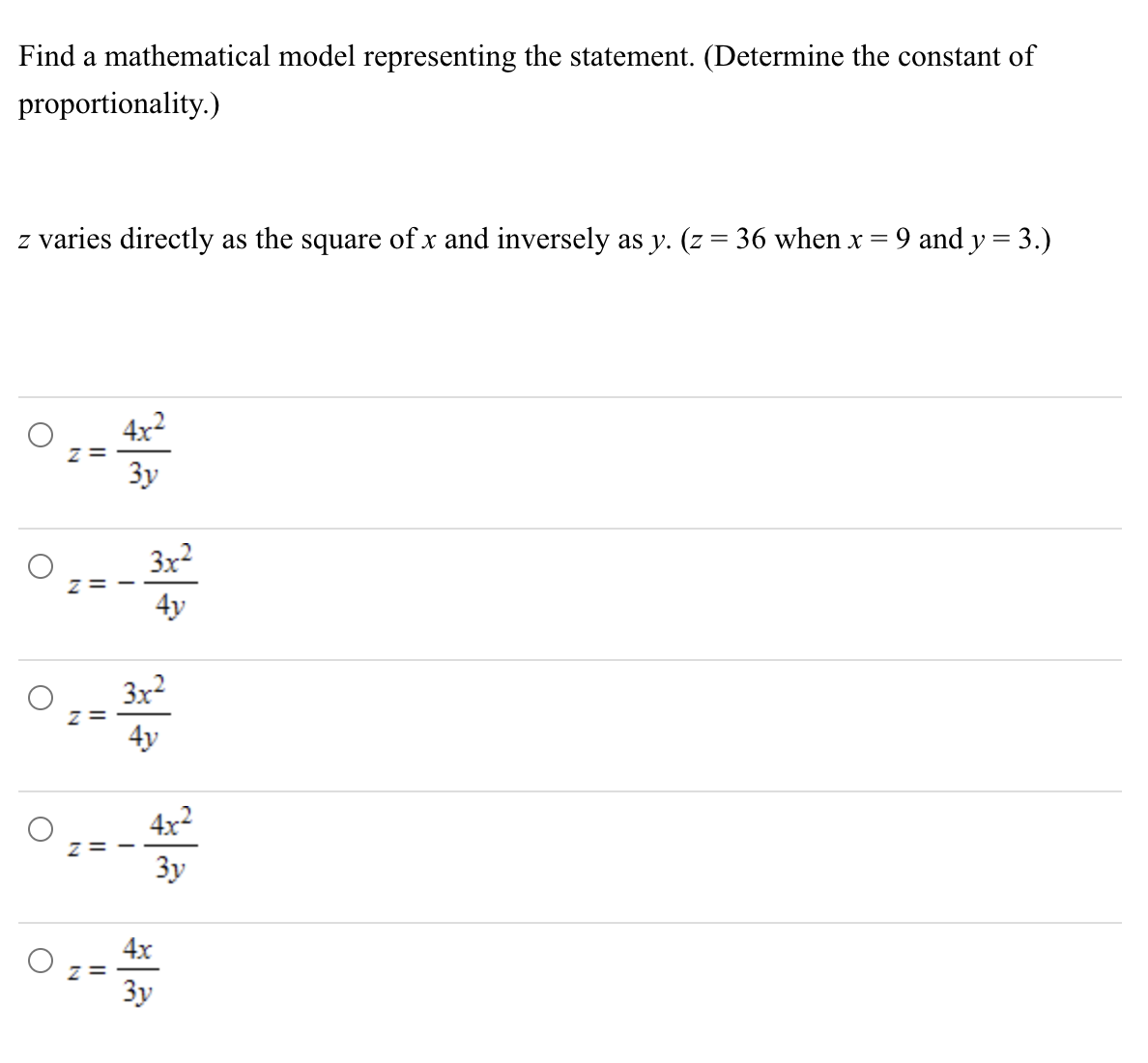 Find a mathematical model representing the statement. (Determine the constant of
proportionality.)
z varies directly as the square of x and inversely as y. (z = 36 when x = 9 and y = 3.)
O
Z=
Z=
Z=
4x²
3y
4y
3x²
4x²
3y
4x
3y